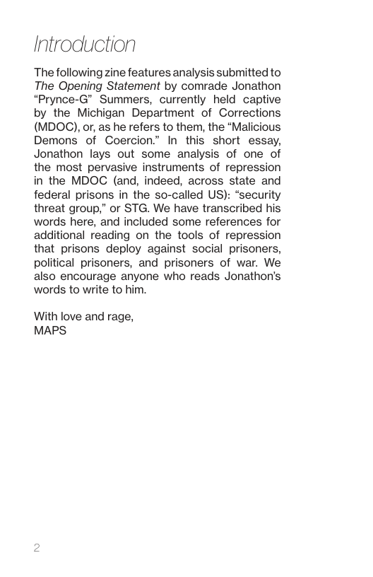 Introdluction The following zine features analysis submitted to The Opening Statement by comrade Jonathon “Prynce-G” Summers, currently held captive by the Michigan Department of Corrections (MDOC), or, as he refers to them, the “Malicious Demons of Coercion” In this short essay, Jonathon lays out some analysis of one of the most pervasive instruments of repression in the MDOC (and, indeed, across state and federal prisons in the so-called US): “security threat group,” or STG. We have transcribed his words here, and included some references for additional reading on the tools of repression that prisons deploy against social prisoners, political prisoners, and prisoners of war. We also encourage anyone who reads Jonathon’s words to write to him. With love and rage, MAPS